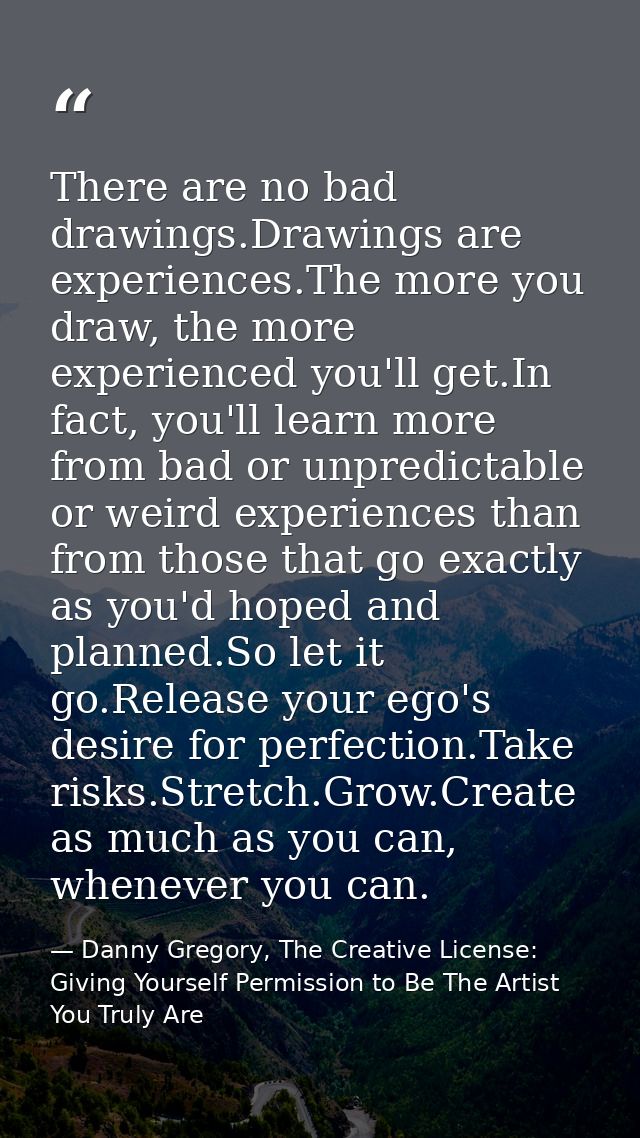 There are no bad drawings.Drawings are experiences.The more you draw, the more experienced you'll get.In fact, you'll le — Danny Gregory, The Creative License: Giving Yourself Permission to Be The Artist You Truly Are