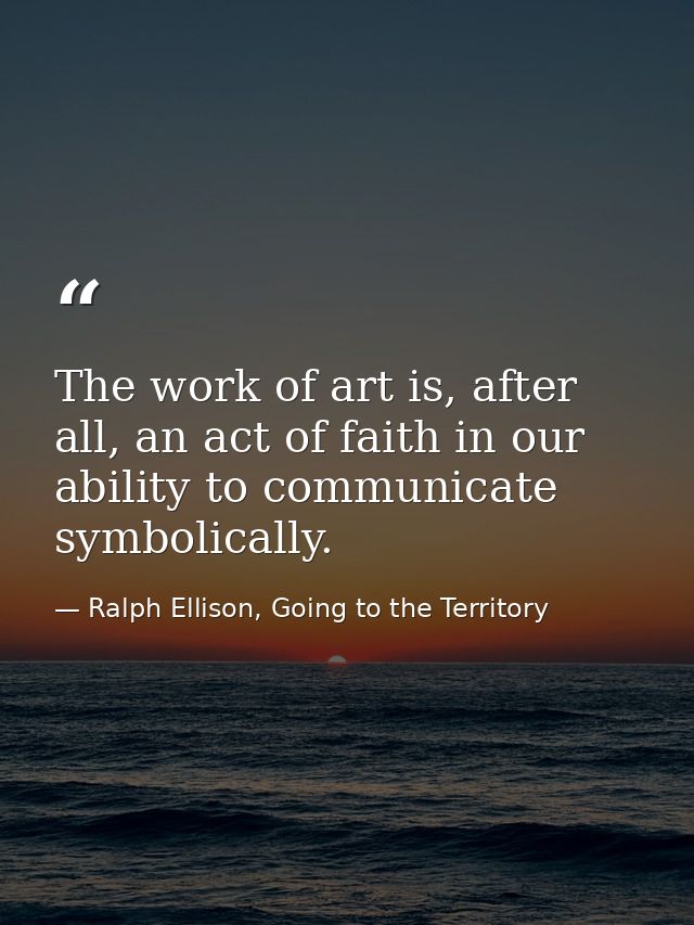 The work of art is, after all, an act of faith in our ability to communicate symbolically. — Ralph Ellison, Going to the Territory