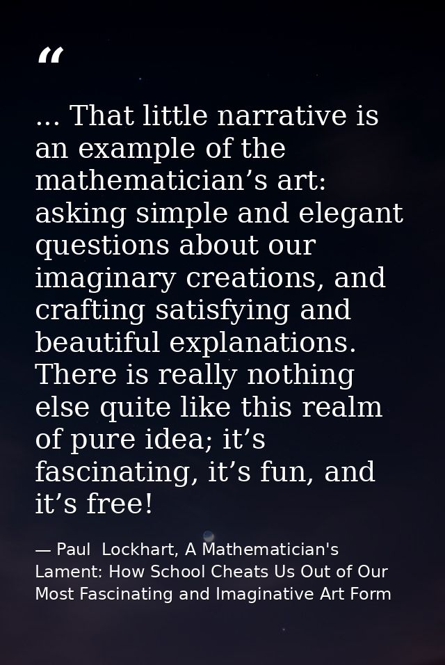 ... That little narrative is an example of the mathematician’s art: asking simple and elegant questions about our imagin — Paul  Lockhart, A Mathematician's Lament: How School Cheats Us Out of Our Most Fascinating and Imaginative Art Form