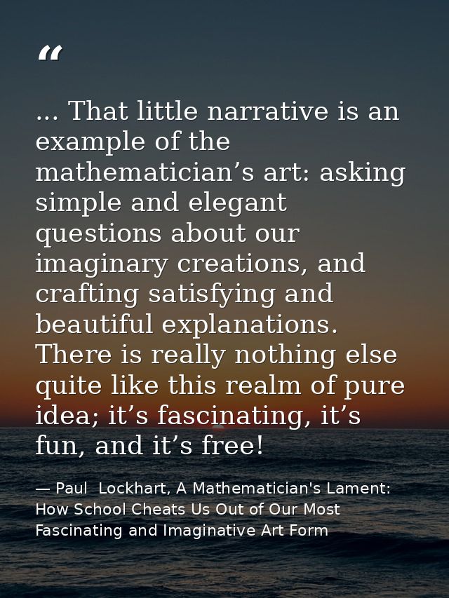 ... That little narrative is an example of the mathematician’s art: asking simple and elegant questions about our imagin — Paul  Lockhart, A Mathematician's Lament: How School Cheats Us Out of Our Most Fascinating and Imaginative Art Form