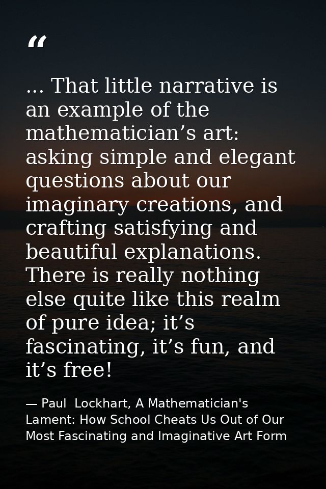 ... That little narrative is an example of the mathematician’s art: asking simple and elegant questions about our imagin — Paul  Lockhart, A Mathematician's Lament: How School Cheats Us Out of Our Most Fascinating and Imaginative Art Form