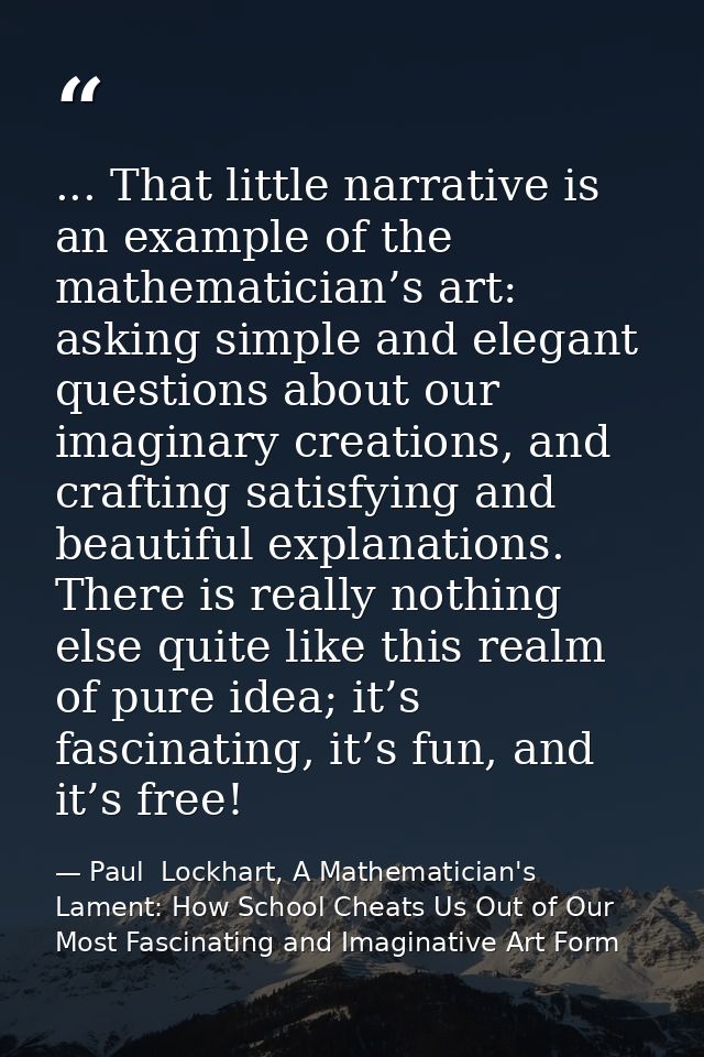 ... That little narrative is an example of the mathematician’s art: asking simple and elegant questions about our imagin — Paul  Lockhart, A Mathematician's Lament: How School Cheats Us Out of Our Most Fascinating and Imaginative Art Form