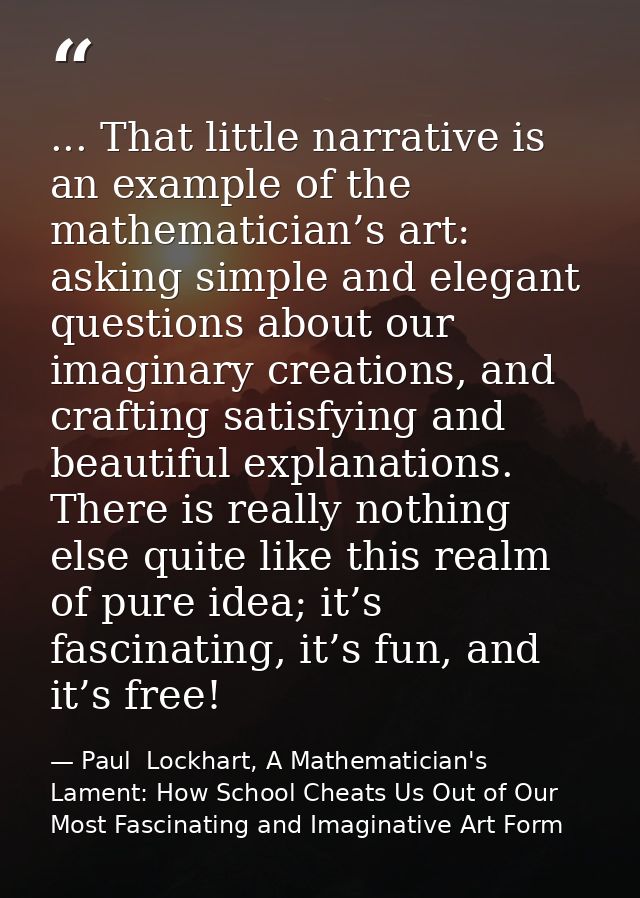 ... That little narrative is an example of the mathematician’s art: asking simple and elegant questions about our imagin — Paul  Lockhart, A Mathematician's Lament: How School Cheats Us Out of Our Most Fascinating and Imaginative Art Form