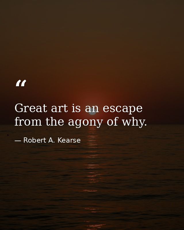 Great art is an escape from the agony of why. — Robert A. Kearse