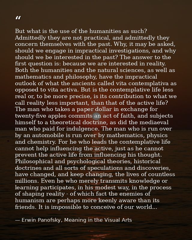 But what is the use of the humanities as such? Admittedly they are not practical, and admittedly they concern themselves — Erwin Panofsky, Meaning in the Visual Arts
