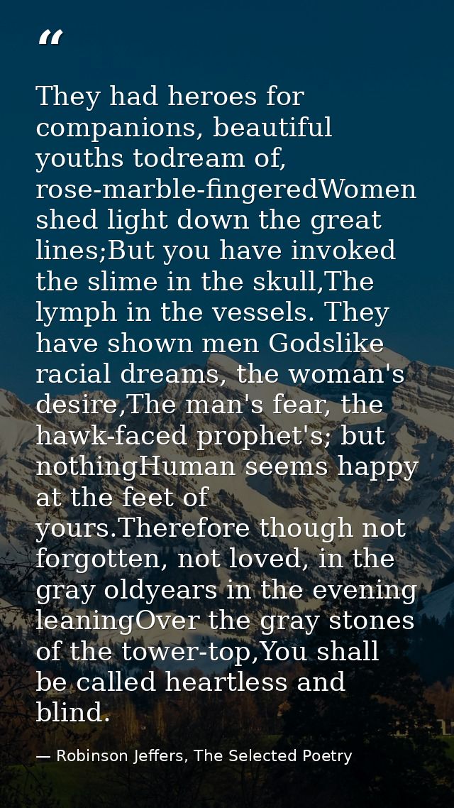 They had heroes for companions, beautiful youths todream of, rose-marble-fingeredWomen shed light down the great lines;B — Robinson Jeffers, The Selected Poetry