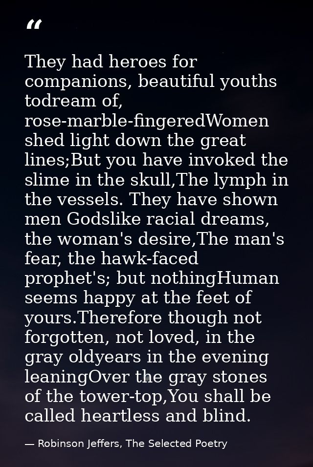They had heroes for companions, beautiful youths todream of, rose-marble-fingeredWomen shed light down the great lines;B — Robinson Jeffers, The Selected Poetry