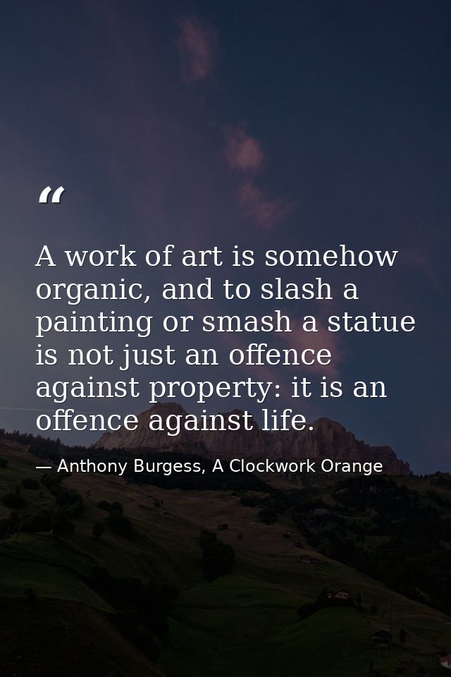 A work of art is somehow organic, and to slash a painting or smash a statue is not just an offence against property: it  — Anthony Burgess, A Clockwork Orange