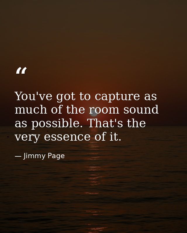You've got to capture as much of the room sound as possible. That's the very essence of it. — Jimmy Page