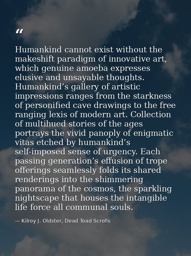 Humankind cannot exist without the makeshift paradigm of innovative art, which genuine amoeba expresses elusive and unsa — Kilroy J. Oldster, Dead Toad Scrolls