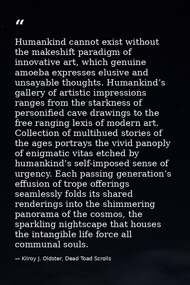 Humankind cannot exist without the makeshift paradigm of innovative art, which genuine amoeba expresses elusive and unsa — Kilroy J. Oldster, Dead Toad Scrolls