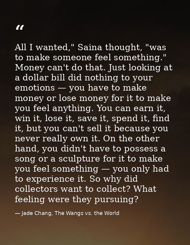 All I wanted," Saina thought, "was to make someone feel something." Money can't do that. Just looking at a dollar bill d — Jade Chang, The Wangs vs. the World