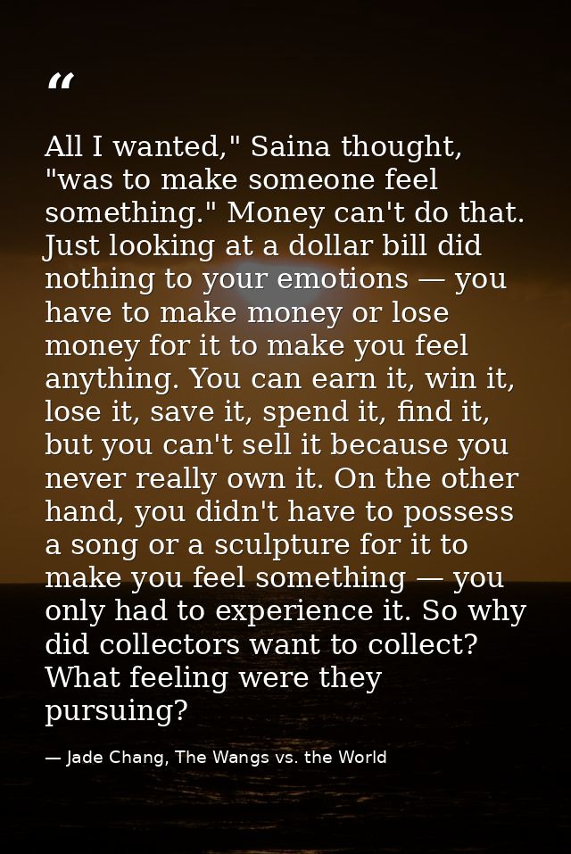 All I wanted," Saina thought, "was to make someone feel something." Money can't do that. Just looking at a dollar bill d — Jade Chang, The Wangs vs. the World