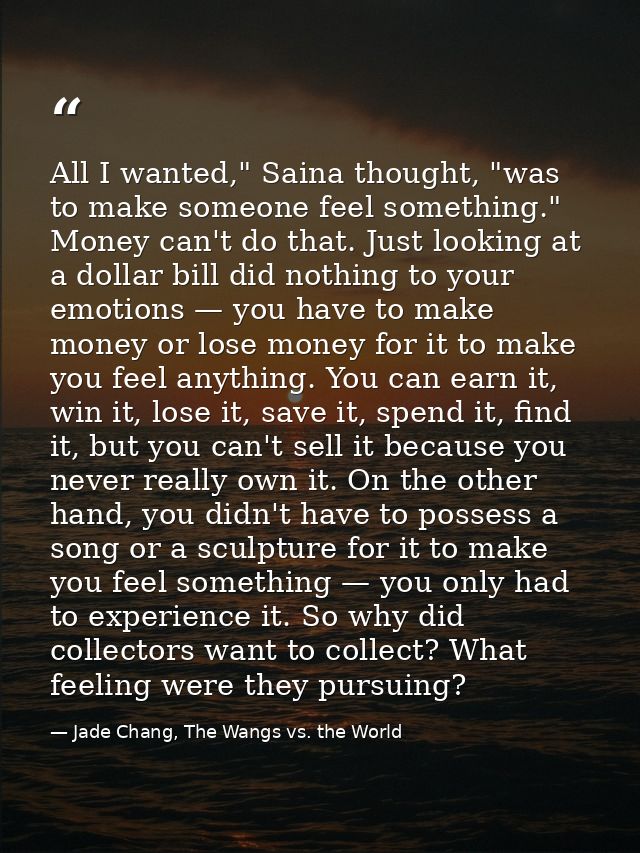 All I wanted," Saina thought, "was to make someone feel something." Money can't do that. Just looking at a dollar bill d — Jade Chang, The Wangs vs. the World