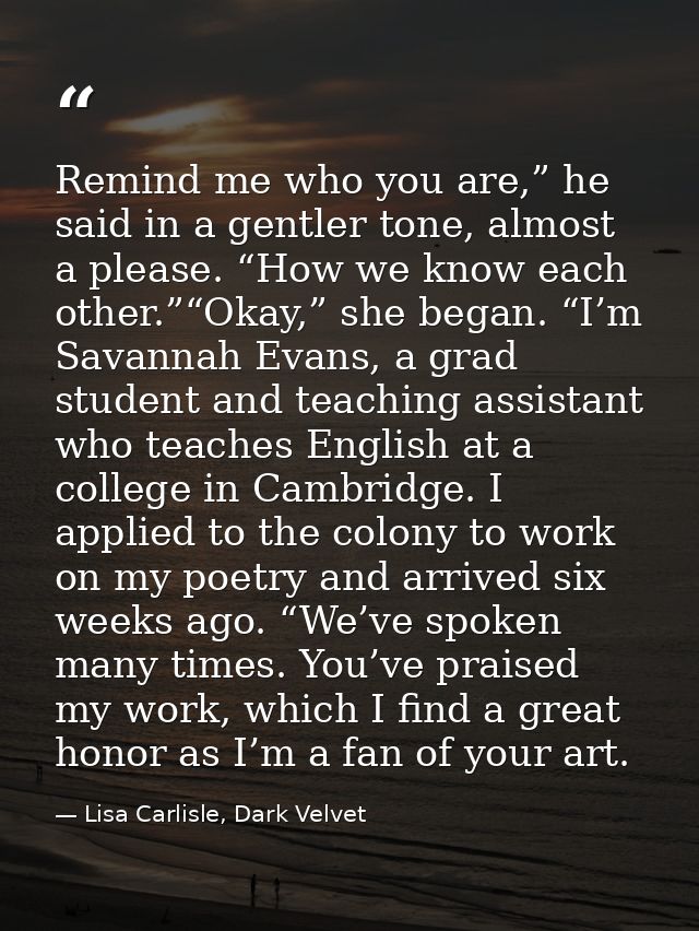 Remind me who you are,” he said in a gentler tone, almost a please. “How we know each other.”“Okay,” she began. “I’m Sav — Lisa Carlisle, Dark Velvet