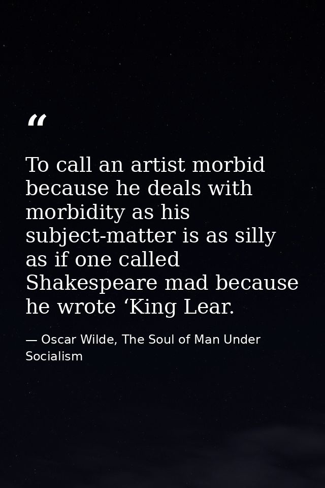 To call an artist morbid because he deals with morbidity as his subject-matter is as silly as if one called Shakespeare  — Oscar Wilde, The Soul of Man Under Socialism
