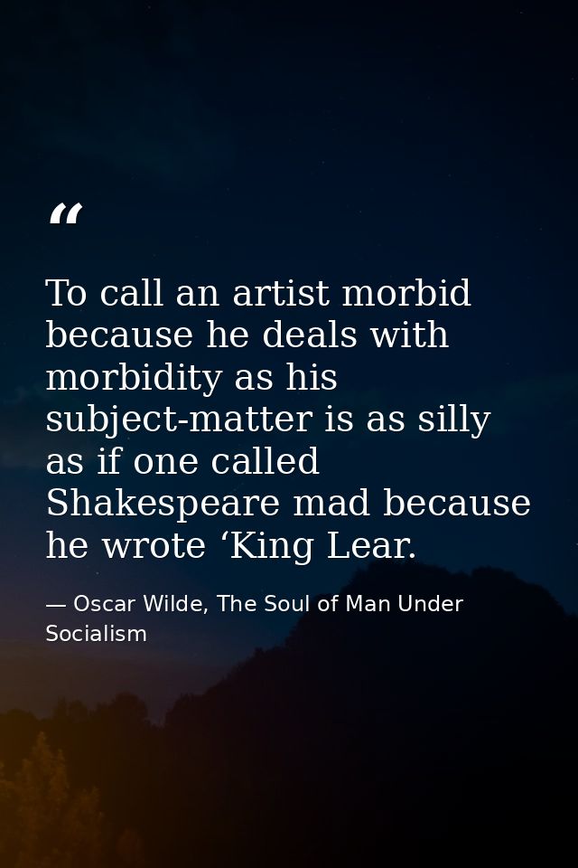 To call an artist morbid because he deals with morbidity as his subject-matter is as silly as if one called Shakespeare  — Oscar Wilde, The Soul of Man Under Socialism
