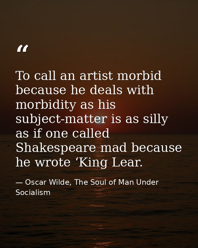 To call an artist morbid because he deals with morbidity as his subject-matter is as silly as if one called Shakespeare  — Oscar Wilde, The Soul of Man Under Socialism