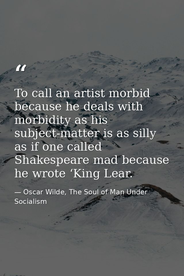 To call an artist morbid because he deals with morbidity as his subject-matter is as silly as if one called Shakespeare  — Oscar Wilde, The Soul of Man Under Socialism