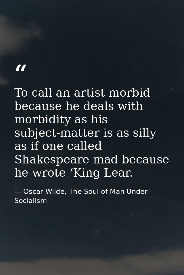 To call an artist morbid because he deals with morbidity as his subject-matter is as silly as if one called Shakespeare  — Oscar Wilde, The Soul of Man Under Socialism