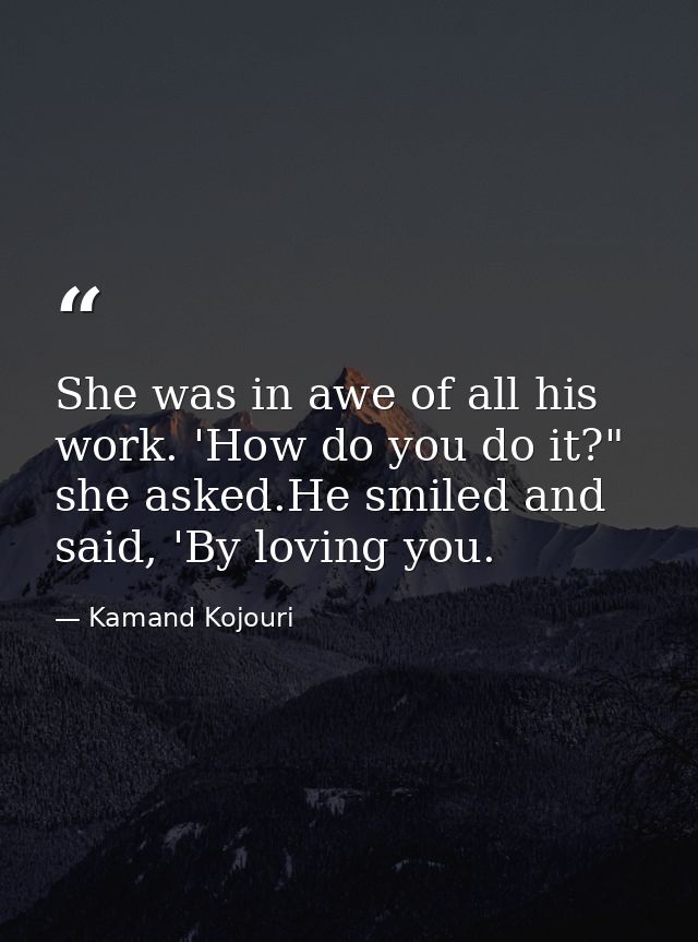 She was in awe of all his work. 'How do you do it?" she asked.He smiled and said, 'By loving you. — Kamand Kojouri