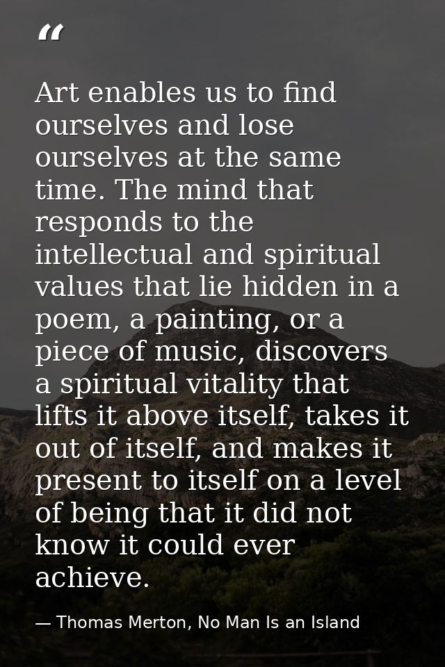 Art enables us to find ourselves and lose ourselves at the same time. The mind that responds to the intellectual and spi — Thomas Merton, No Man Is an Island