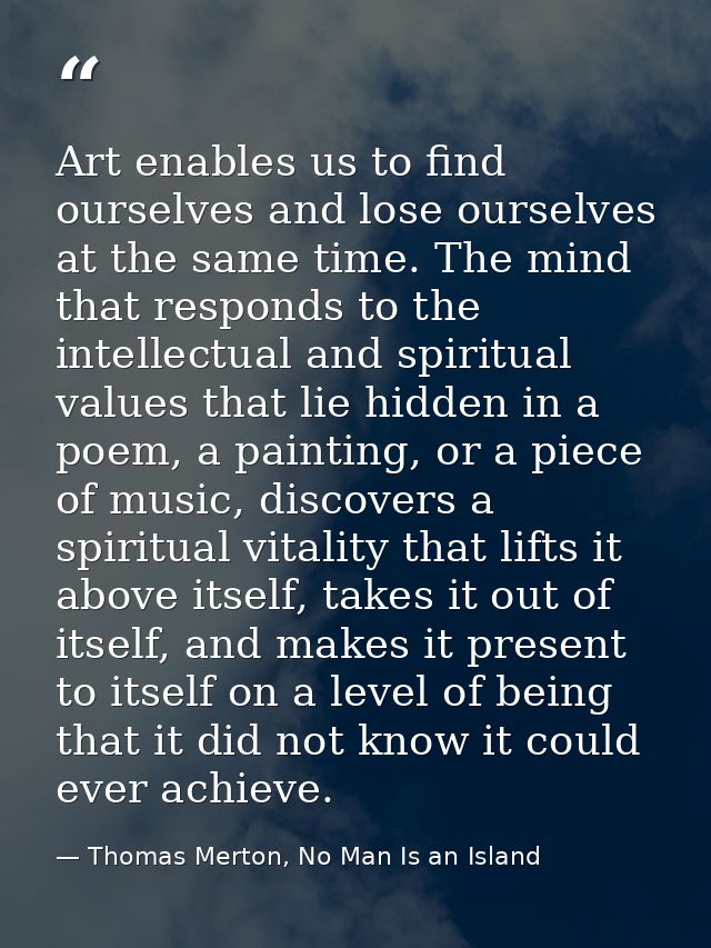 Art enables us to find ourselves and lose ourselves at the same time. The mind that responds to the intellectual and spi — Thomas Merton, No Man Is an Island