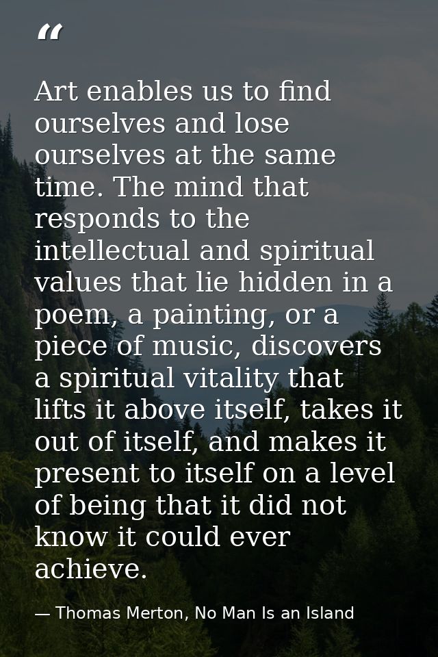 Art enables us to find ourselves and lose ourselves at the same time. The mind that responds to the intellectual and spi — Thomas Merton, No Man Is an Island