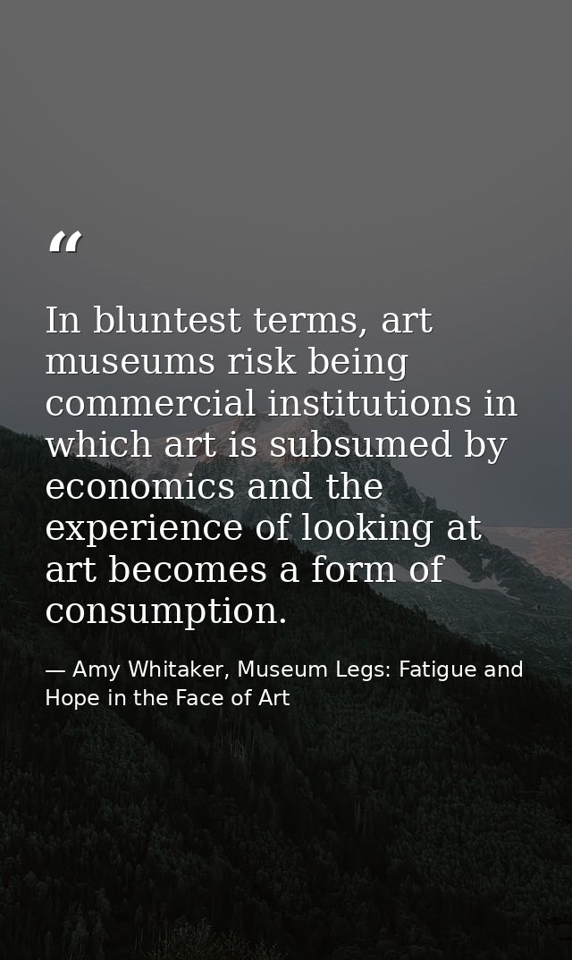 In bluntest terms, art museums risk being commercial institutions in which art is subsumed by economics and the experien — Amy Whitaker, Museum Legs: Fatigue and Hope in the Face of Art