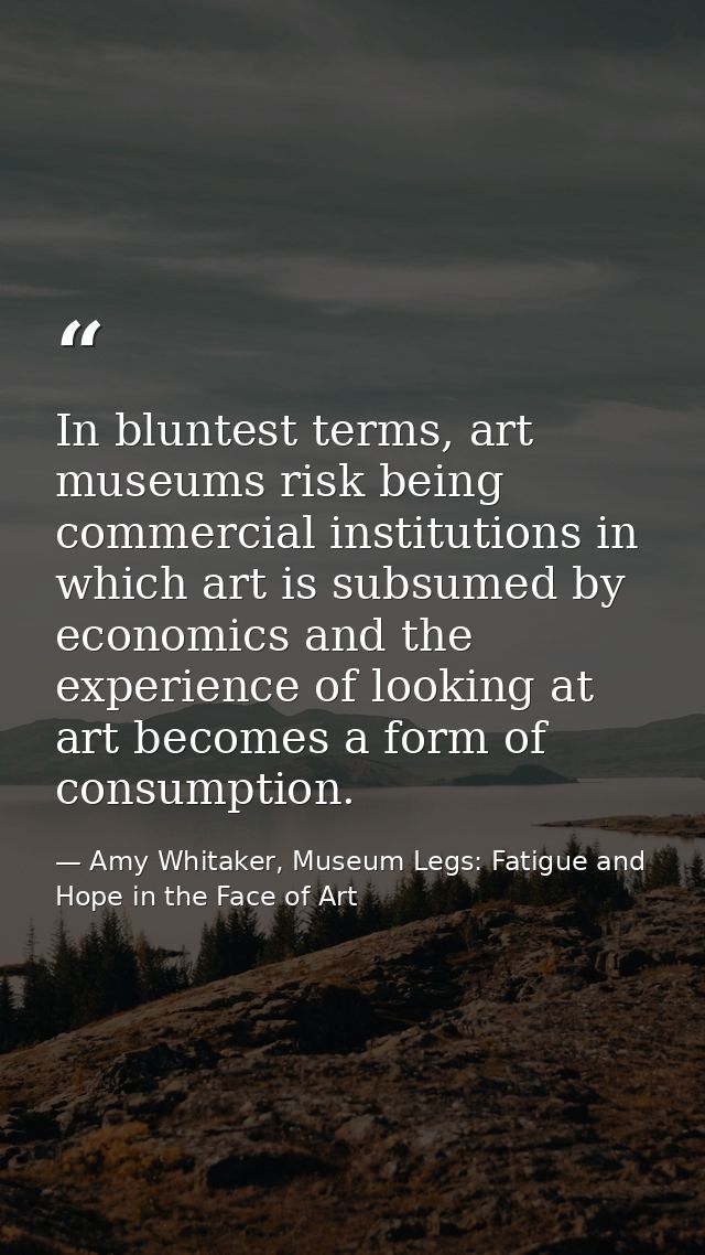 In bluntest terms, art museums risk being commercial institutions in which art is subsumed by economics and the experien — Amy Whitaker, Museum Legs: Fatigue and Hope in the Face of Art
