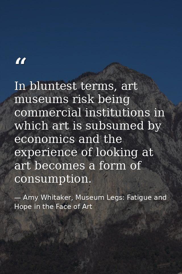 In bluntest terms, art museums risk being commercial institutions in which art is subsumed by economics and the experien — Amy Whitaker, Museum Legs: Fatigue and Hope in the Face of Art