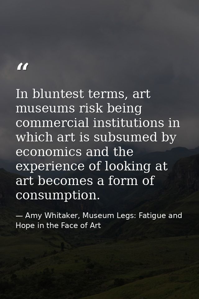 In bluntest terms, art museums risk being commercial institutions in which art is subsumed by economics and the experien — Amy Whitaker, Museum Legs: Fatigue and Hope in the Face of Art