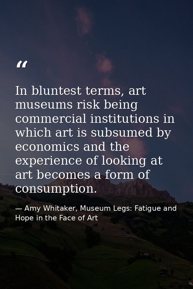 In bluntest terms, art museums risk being commercial institutions in which art is subsumed by economics and the experien — Amy Whitaker, Museum Legs: Fatigue and Hope in the Face of Art