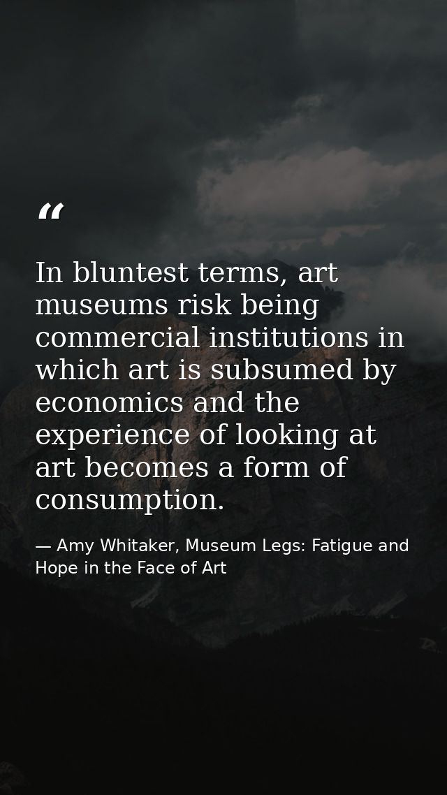 In bluntest terms, art museums risk being commercial institutions in which art is subsumed by economics and the experien — Amy Whitaker, Museum Legs: Fatigue and Hope in the Face of Art