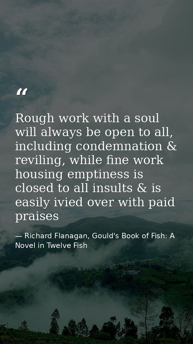 Rough work with a soul will always be open to all, including condemnation & reviling, while fine work housing emptiness  — Richard Flanagan, Gould's Book of Fish: A Novel in Twelve Fish