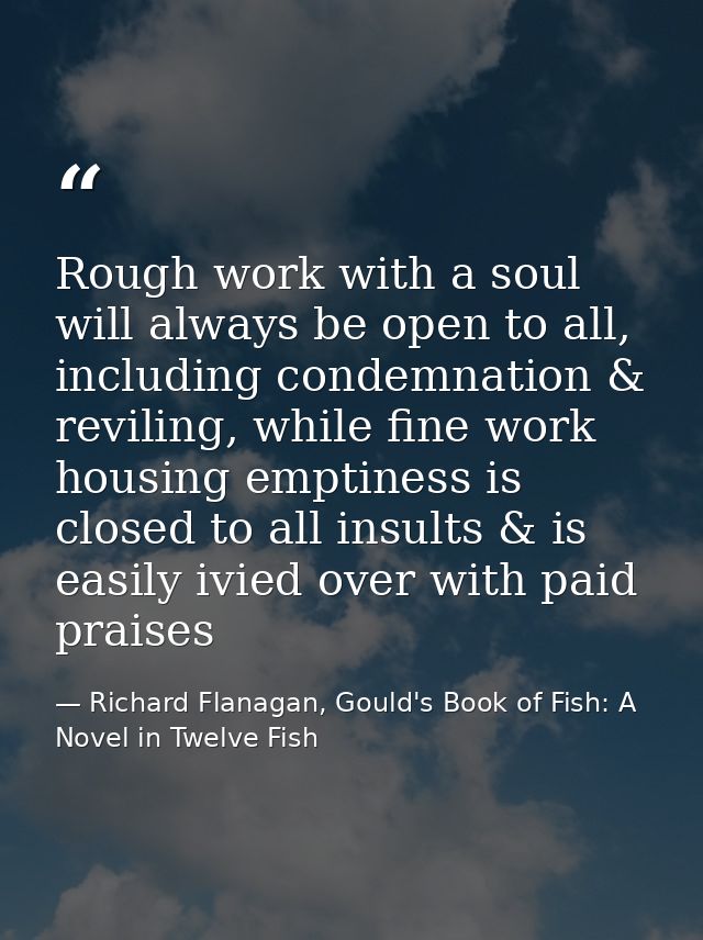Rough work with a soul will always be open to all, including condemnation & reviling, while fine work housing emptiness  — Richard Flanagan, Gould's Book of Fish: A Novel in Twelve Fish