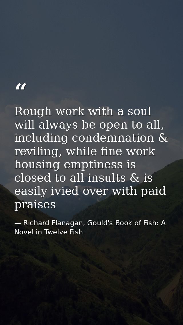 Rough work with a soul will always be open to all, including condemnation & reviling, while fine work housing emptiness  — Richard Flanagan, Gould's Book of Fish: A Novel in Twelve Fish