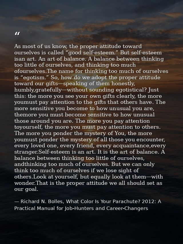 As most of us know, the proper attitude toward ourselves is called “good self-esteem.” But self-esteem isan art. An art  — Richard N. Bolles, What Color Is Your Parachute? 2012: A Practical Manual for Job-Hunters and Career-Changers