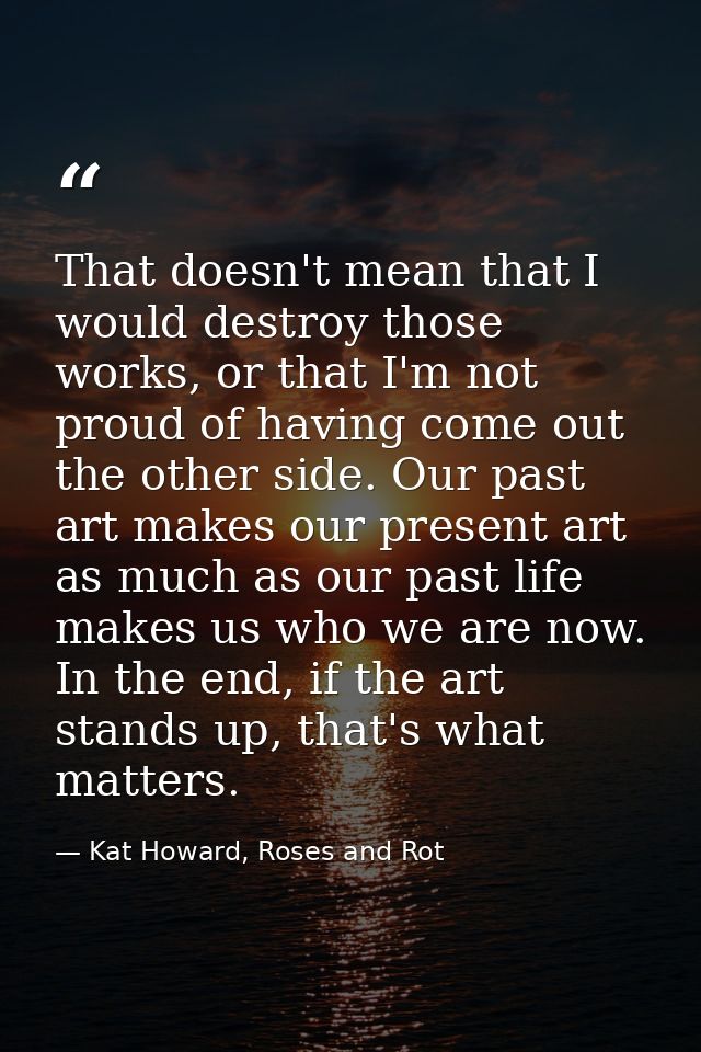 That doesn't mean that I would destroy those works, or that I'm not proud of having come out the other side. Our past ar — Kat Howard, Roses and Rot