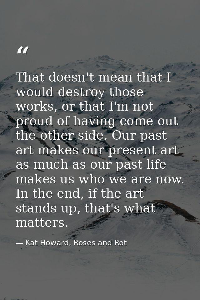 That doesn't mean that I would destroy those works, or that I'm not proud of having come out the other side. Our past ar — Kat Howard, Roses and Rot