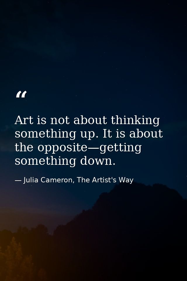 Art is not about thinking something up. It is about the opposite—getting something down. — Julia Cameron, The Artist's Way