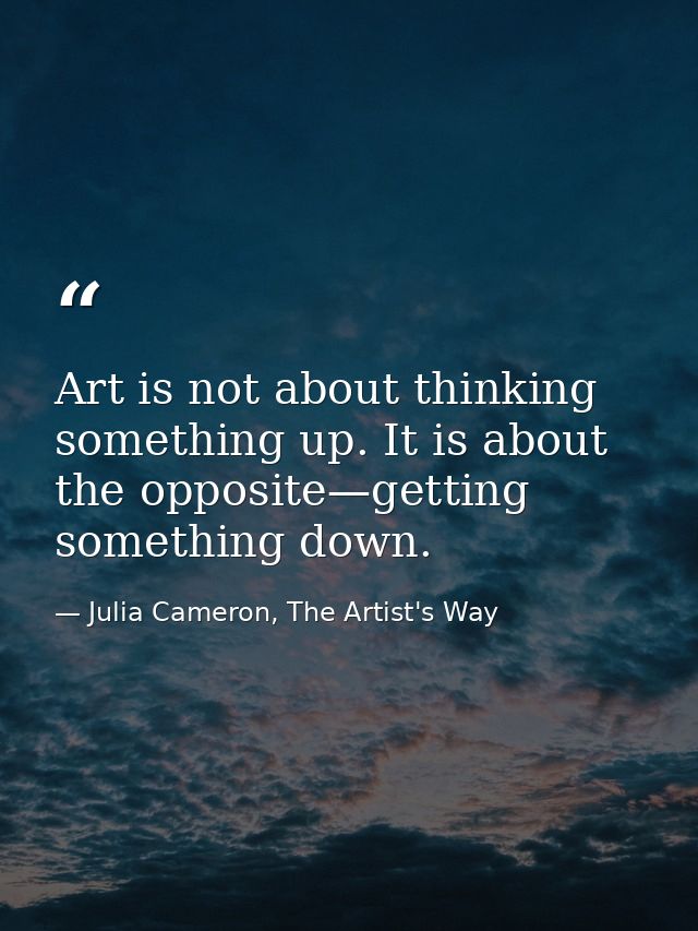 Art is not about thinking something up. It is about the opposite—getting something down. — Julia Cameron, The Artist's Way