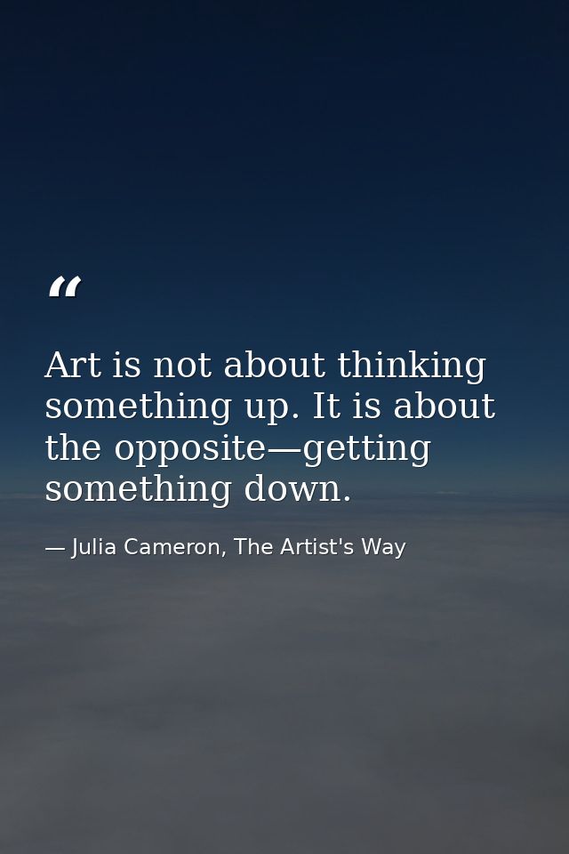 Art is not about thinking something up. It is about the opposite—getting something down. — Julia Cameron, The Artist's Way