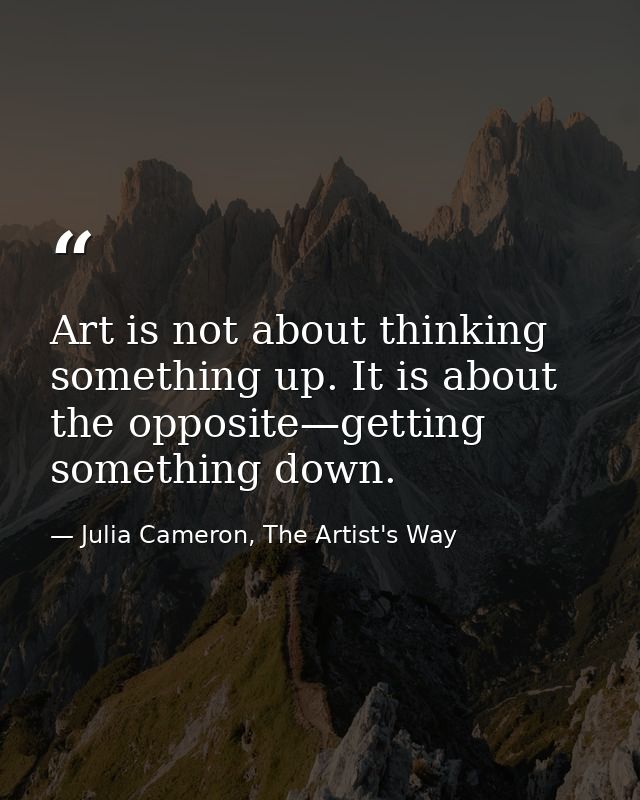 Art is not about thinking something up. It is about the opposite—getting something down. — Julia Cameron, The Artist's Way