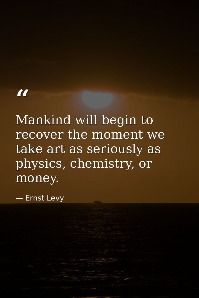 Mankind will begin to recover the moment we take art as seriously as physics, chemistry, or money. — Ernst Levy