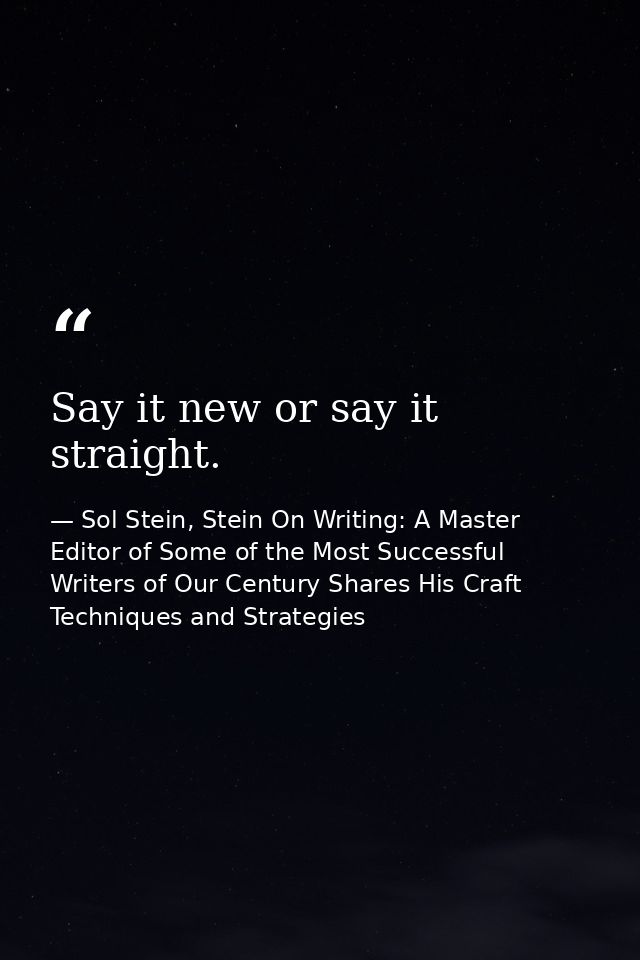 Say it new or say it straight. — Sol Stein, Stein On Writing: A Master Editor of Some of the Most Successful Writers of Our Century Shares His Craft Techniques and Strategies