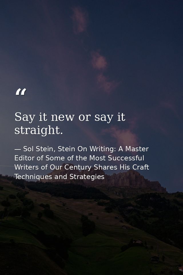 Say it new or say it straight. — Sol Stein, Stein On Writing: A Master Editor of Some of the Most Successful Writers of Our Century Shares His Craft Techniques and Strategies