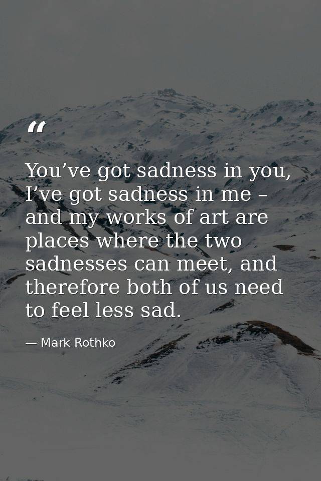 You’ve got sadness in you, I’ve got sadness in me – and my works of art are places where the two sadnesses can meet, and — Mark Rothko