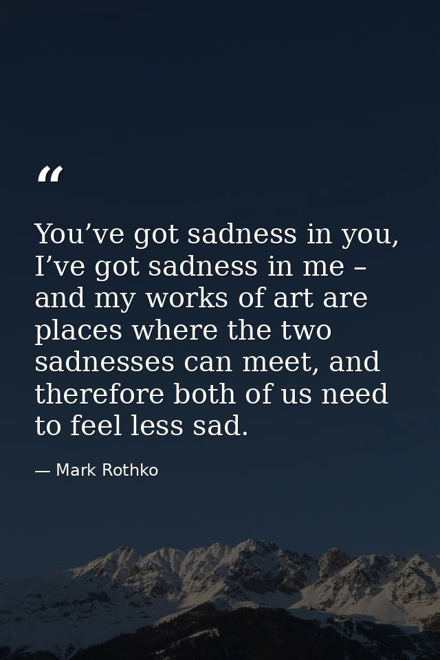 You’ve got sadness in you, I’ve got sadness in me – and my works of art are places where the two sadnesses can meet, and — Mark Rothko