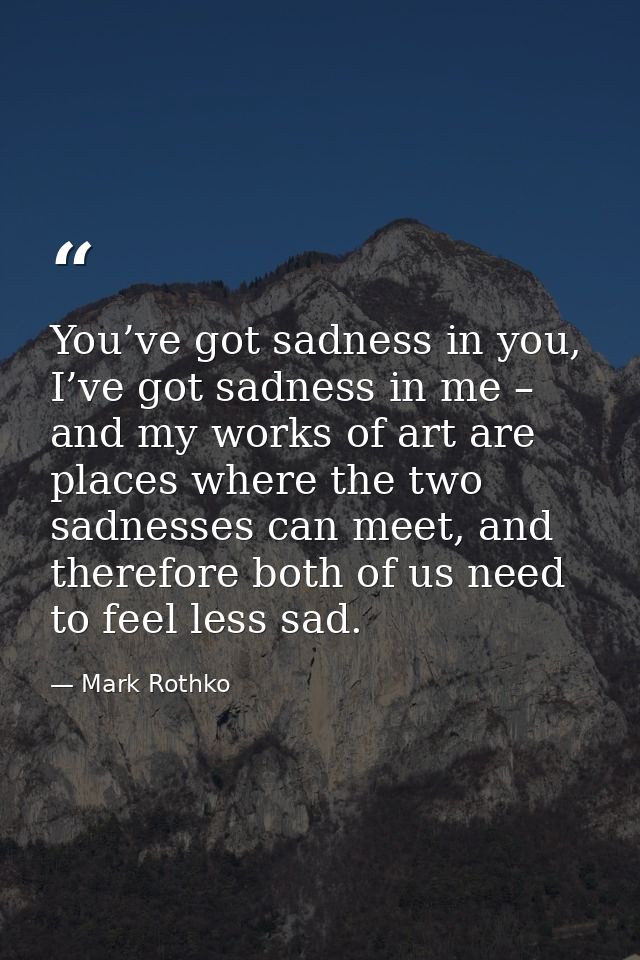 You’ve got sadness in you, I’ve got sadness in me – and my works of art are places where the two sadnesses can meet, and — Mark Rothko
